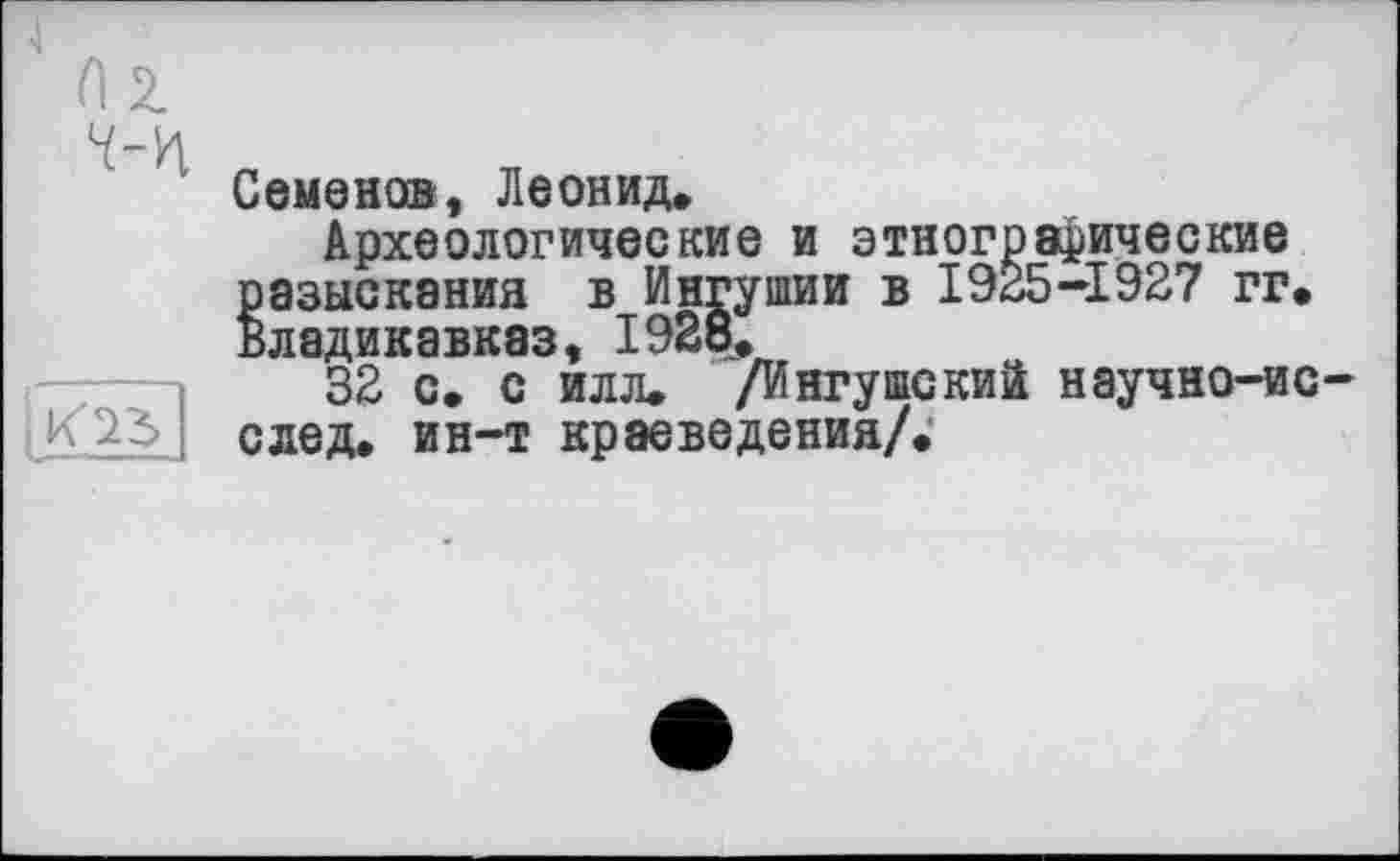 ﻿


Семенов, Леонид*
Археологические и этнографические разыскания в Ингушии в 1925-1927 гг, Владикавказ, 1928,
32 с. с илл. /Ингушский научно-ис-след. ин-т краеведения/;